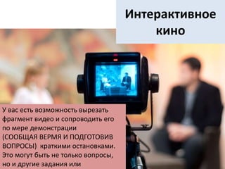 Интерактивное
кино
У вас есть возможность вырезать
фрагмент видео и сопроводить его
по мере демонстрации
(СООБЩАЯ ВЕРМЯ И ПОДГОТОВИВ
ВОПРОСЫ) краткими остановками.
Это могут быть не только вопросы,
но и другие задания или
 