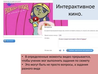 Интерактивное
кино.
• В определенные моменты видео прерывается,
чтобы ученик мог выполнить задания по сюжету
• Это могут быть не просто вопросы, а задания
разного вида
 