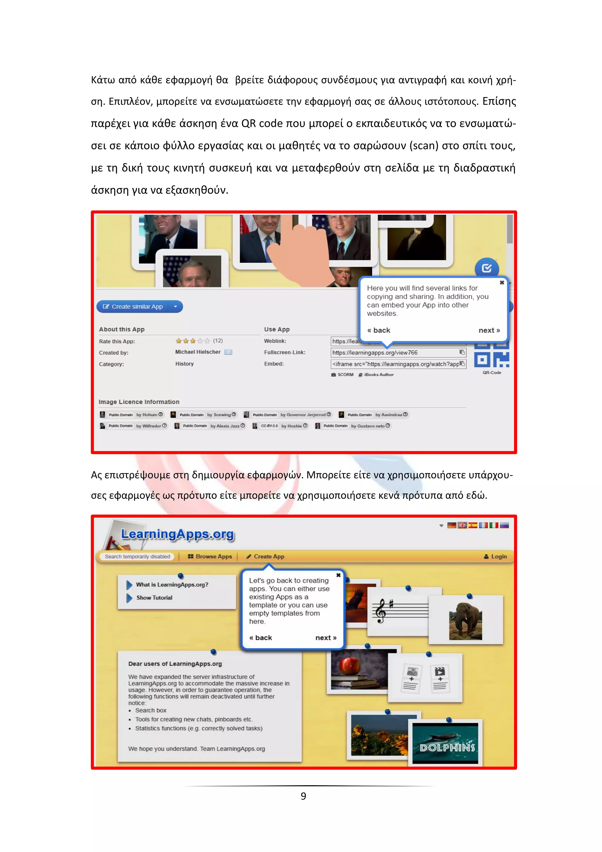 9
Κάτω από κάθε εφαρμογή θα βρείτε διάφορους συνδέσμους για αντιγραφή και κοινή χρή-
ση. Επιπλέον, μπορείτε να ενσωματώσετε την εφαρμογή σας σε άλλους ιστότοπους. Επίσης
παρέχει για κάθε άσκηση ένα QR code που μπορεί ο εκπαιδευτικός να το ενσωματώ-
σει σε κάποιο φύλλο εργασίας και οι μαθητές να το σαρώσουν (scan) στο σπίτι τους,
με τη δική τους κινητή συσκευή και να μεταφερθούν στη σελίδα με τη διαδραστική
άσκηση για να εξασκηθούν.
Ας επιστρέψουμε στη δημιουργία εφαρμογών. Μπορείτε είτε να χρησιμοποιήσετε υπάρχου-
σες εφαρμογές ως πρότυπο είτε μπορείτε να χρησιμοποιήσετε κενά πρότυπα από εδώ.
 