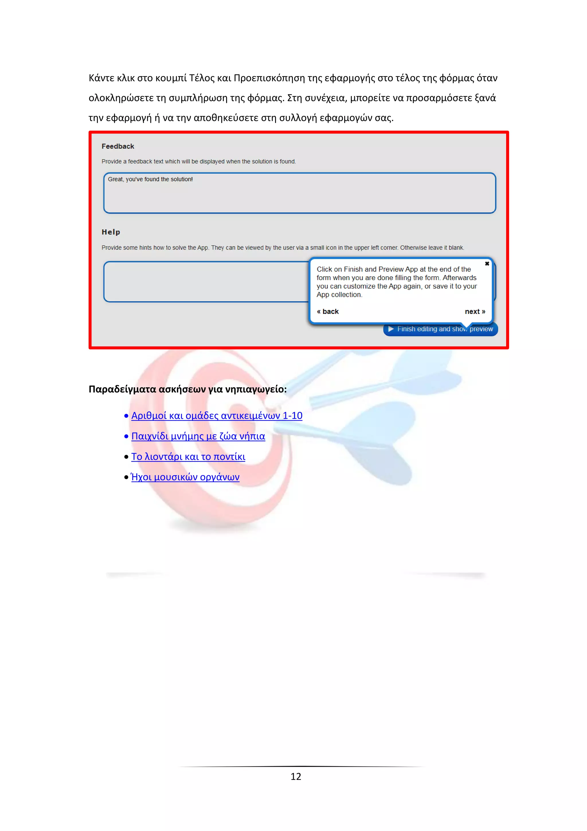 12
Κάντε κλικ στο κουμπί Τέλος και Προεπισκόπηση της εφαρμογής στο τέλος της φόρμας όταν
ολοκληρώσετε τη συμπλήρωση της φόρμας. Στη συνέχεια, μπορείτε να προσαρμόσετε ξανά
την εφαρμογή ή να την αποθηκεύσετε στη συλλογή εφαρμογών σας.
Παραδείγματα ασκήσεων για νηπιαγωγείο:
 Αριθμοί και ομάδες αντικειμένων 1-10
 Παιχνίδι μνήμης με ζώα νήπια
 Το λιοντάρι και το ποντίκι
 Ήχοι μουσικών οργάνων
 
