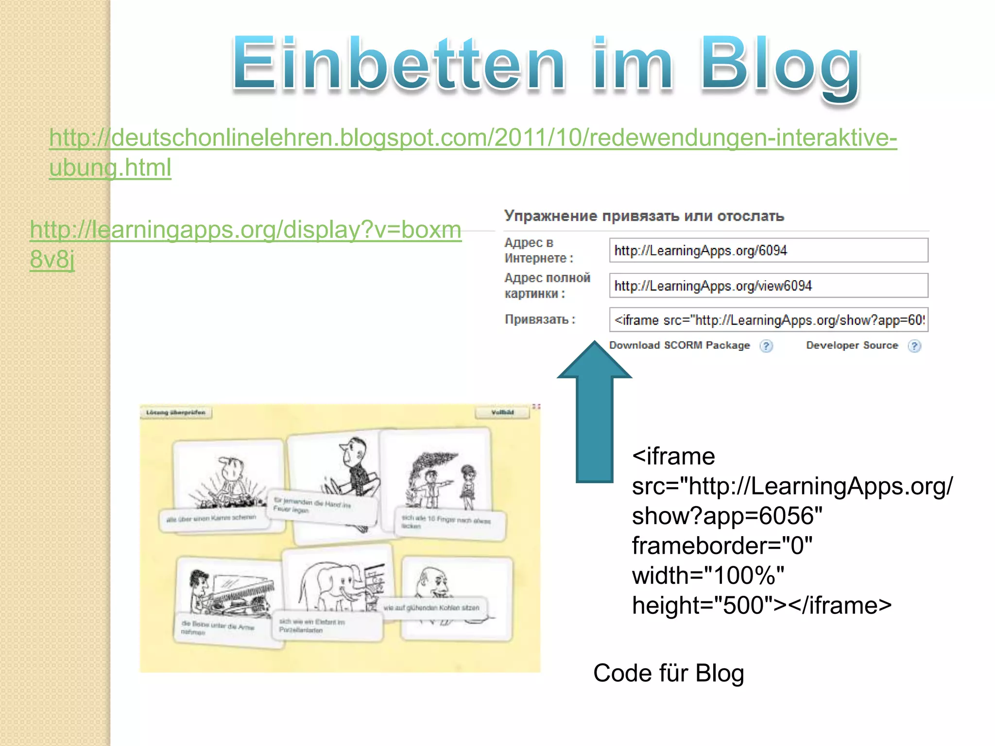 http://deutschonlinelehren.blogspot.com/2011/10/redewendungen-interaktive-
 ubung.html

http://learningapps.org/display?v=boxm
8v8j




                                                   <iframe
                                                   src="http://LearningApps.org/
                                                   show?app=6056"
                                                   frameborder="0"
                                                   width="100%"
                                                   height="500"></iframe>

                                                Code für Blog
 