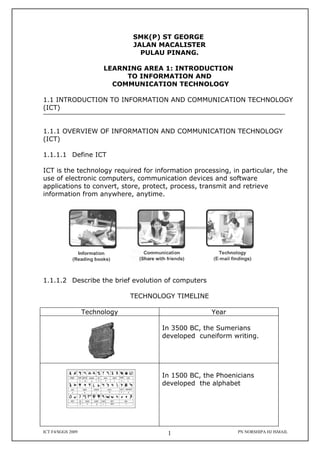 SMK(P) ST GEORGE
                                JALAN MACALISTER
                                  PULAU PINANG.

                         LEARNING AREA 1: INTRODUCTION
                              TO INFORMATION AND
                           COMMUNICATION TECHNOLOGY

1.1 INTRODUCTION TO INFORMATION AND COMMUNICATION TECHNOLOGY
(ICT)


1.1.1 OVERVIEW OF INFORMATION AND COMMUNICATION TECHNOLOGY
(ICT)

1.1.1.1 Define ICT

ICT is the technology required for information processing, in particular, the
use of electronic computers, communication devices and software
applications to convert, store, protect, process, transmit and retrieve
information from anywhere, anytime.




1.1.1.2 Describe the brief evolution of computers

                                TECHNOLOGY TIMELINE

                   Technology                         Year

                                       In 3500 BC, the Sumerians
                                       developed cuneiform writing.




                                       In 1500 BC, the Phoenicians
                                       developed the alphabet




ICT F4/SGGS 2009                         1                   PN NORSHIPA HJ ISMAIL
 