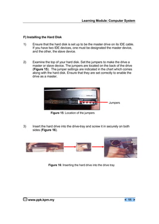 Learning Module: Computer System
www.ppk.kpm.my < 11 >
F) Installing the Hard Disk
1) Ensure that the hard disk is set up to be the master drive on its IDE cable.
If you have two IDE devices, one must be designated the master device,
and the other, the slave device.
2) Examine the top of your hard disk. Set the jumpers to make the drive a
master or slave device. The jumpers are located on the back of the drive
(Figure 15). The jumper settings are indicated in the chart which comes
along with the hard disk. Ensure that they are set correctly to enable the
drive as a master.
3) Insert the hard drive into the drive-tray and screw it in securely on both
sides (Figure 16).
Jumpers
Figure 15: Location of the jumpers
Figure 16: Inserting the hard drive into the drive tray
 