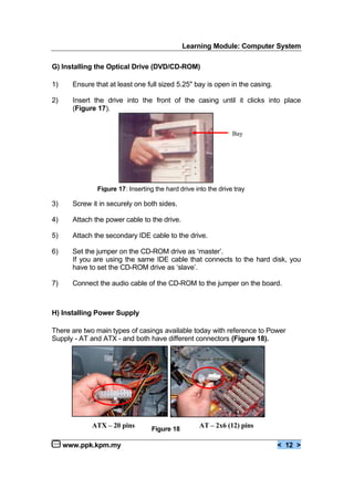 Learning Module: Computer System
www.ppk.kpm.my < 12 >
G) Installing the Optical Drive (DVD/CD-ROM)
1) Ensure that at least one full sized 5.25" bay is open in the casing.
2) Insert the drive into the front of the casing until it clicks into place
(Figure 17).
3) Screw it in securely on both sides.
4) Attach the power cable to the drive.
5) Attach the secondary IDE cable to the drive.
6) Set the jumper on the CD-ROM drive as ‘master’.
If you are using the same IDE cable that connects to the hard disk, you
have to set the CD-ROM drive as ‘slave’.
7) Connect the audio cable of the CD-ROM to the jumper on the board.
H) Installing Power Supply
There are two main types of casings available today with reference to Power
Supply - AT and ATX - and both have different connectors (Figure 18).
Bay
Figure 17: Inserting the hard drive into the drive tray
AT – 2x6 (12) pinsATX – 20 pins Figure 18
 