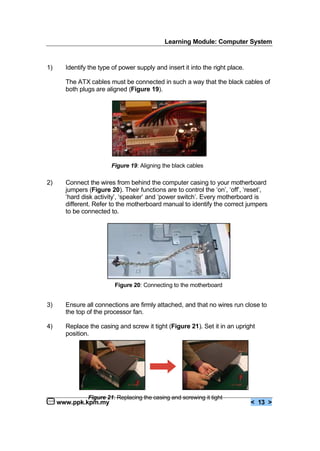 Learning Module: Computer System
www.ppk.kpm.my < 13 >
1) Identify the type of power supply and insert it into the right place.
The ATX cables must be connected in such a way that the black cables of
both plugs are aligned (Figure 19).
2) Connect the wires from behind the computer casing to your motherboard
jumpers (Figure 20). Their functions are to control the ‘on’, ‘off’, ‘reset’,
‘hard disk activity’, ‘speaker’ and ‘power switch’. Every motherboard is
different. Refer to the motherboard manual to identify the correct jumpers
to be connected to.
3) Ensure all connections are firmly attached, and that no wires run close to
the top of the processor fan.
4) Replace the casing and screw it tight (Figure 21). Set it in an upright
position.
Figure 19: Aligning the black cables
Figure 20: Connecting to the motherboard
Figure 21: Replacing the casing and screwing it tight
 