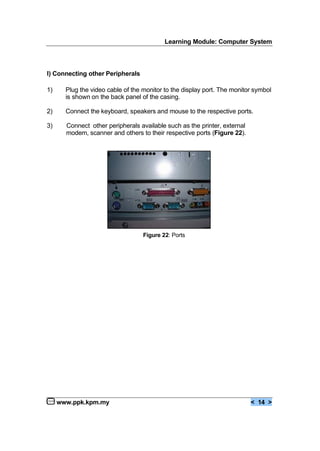 Learning Module: Computer System
www.ppk.kpm.my < 14 >
I) Connecting other Peripherals
1) Plug the video cable of the monitor to the display port. The monitor symbol
is shown on the back panel of the casing.
2) Connect the keyboard, speakers and mouse to the respective ports.
3) Connect other peripherals available such as the printer, external
modem, scanner and others to their respective ports (Figure 22).
Figure 22: Ports
 