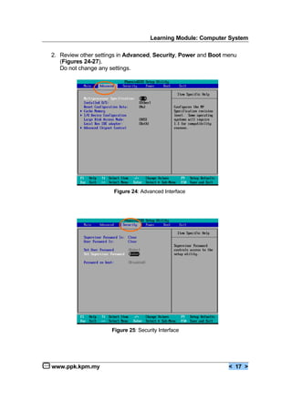 Learning Module: Computer System
www.ppk.kpm.my < 17 >
2. Review other settings in Advanced, Security, Power and Boot menu
(Figures 24-27).
Do not change any settings.
Figure 24: Advanced Interface
Figure 25: Security Interface
 
