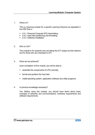 Learning Module: Computer System
www.ppk.kpm.my < 1 >
1. What is it?
This is a learning module for a specific Learning Outcome as stipulated in
the HSP that is :
€ 2.4.1 Personal Computer (PC) Assembling
€ 2.4.2 Hard disk partitioning and formatting
€ 2.4.3 Software Installation
2. Who is it for?
This module is for students who are taking the ICT subject as their elective
and for those who are interested in ICT.
3. What can be achieved?
Upon completion of this module, you will be able to :
€ assemble the components of a PC correctly.
€ format and partition the hard disk.
€ install operating system, application software and utility programs.
4. Is previous knowledge necessary?
Yes. Before using this module, you should have learnt about basic
concepts of networks and communications, hardware requirements and
software requirements.
 