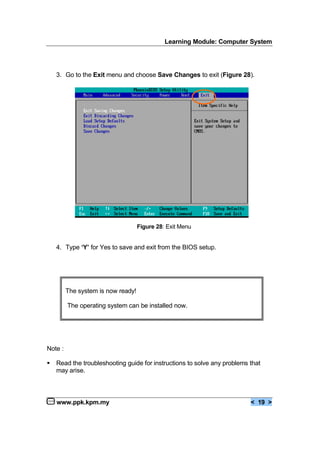 Learning Module: Computer System
www.ppk.kpm.my < 19 >
3. Go to the Exit menu and choose Save Changes to exit (Figure 28).
4. Type ‘Y’ for Yes to save and exit from the BIOS setup.
Note :
€ Read the troubleshooting guide for instructions to solve any problems that
may arise.
Figure 28: Exit Menu
The system is now ready!
The operating system can be installed now.
 