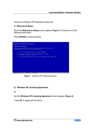 Learning Module: Computer System
www.ppk.kpm.my < 23 >
Insert your Windows XP Professional Setup CD.
1) Welcome to Setup:
When the Welcome to Setup screen appears (Figure 1). Choose one of the
following instructions:
Press ENTER to Continue Setup.
2) Windows XP Licensing Agreement:
W
hen the Windows XP Licensing Agreement screen appears (Figure 2).
Press F8 to agree with the terms.
Figure 1: Windows XP Professional Setup
 