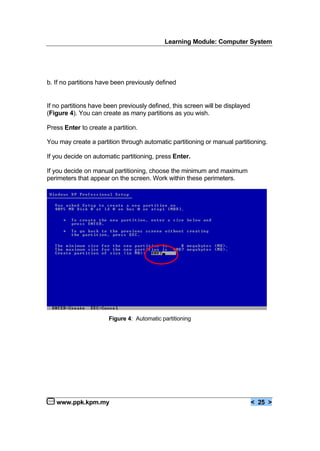 Learning Module: Computer System
www.ppk.kpm.my < 25 >
b. If no partitions have been previously defined
If no partitions have been previously defined, this screen will be displayed
(Figure 4). You can create as many partitions as you wish.
Press Enter to create a partition.
You may create a partition through automatic partitioning or manual partitioning.
If you decide on automatic partitioning, press Enter.
If you decide on manual partitioning, choose the minimum and maximum
perimeters that appear on the screen. Work within these perimeters.
Figure 4: Automatic partitioning
 