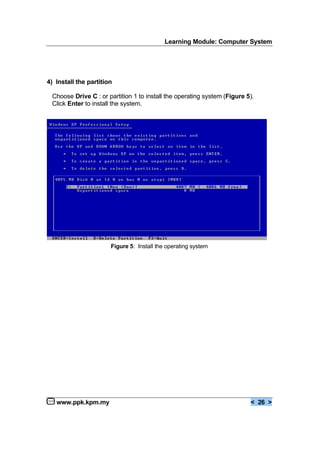 Learning Module: Computer System
www.ppk.kpm.my < 26 >
4) Install the partition
Choose Drive C : or partition 1 to install the operating system (Figure 5).
Click Enter to install the system.
Figure 5: Install the operating system
 