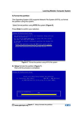 Learning Module: Computer System
www.ppk.kpm.my < 27 >
5) Format the partition
This Operating System (OS) supports Network File System (NTFS), so format
the partition using this system.
Select format partition using NTFS file system (Figure 6).
Press Enter to confirm your selection.
6) Setup formats the partition (Figure 7).
Wait until the process is completed.
Figure 6: Format the partition using NTFS file system
Figure 7: Setup formats the partition
 