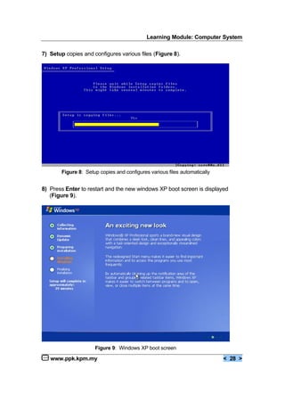 Learning Module: Computer System
www.ppk.kpm.my < 28 >
7) Setup copies and configures various files (Figure 8).
8) Press Enter to restart and the new windows XP boot screen is displayed
(Figure 9).
Figure 8: Setup copies and configures various files automatically
Figure 9: Windows XP boot screen
 