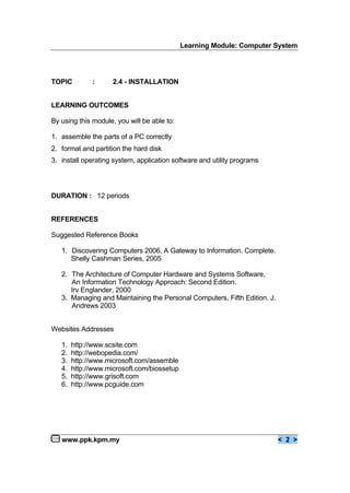 Learning Module: Computer System
www.ppk.kpm.my < 2 >
TOPIC : 2.4 - INSTALLATION
LEARNING OUTCOMES
By using this module, you will be able to:
1. assemble the parts of a PC correctly
2. format and partition the hard disk
3. install operating system, application software and utility programs
DURATION : 12 periods
REFERENCES
Suggested Reference Books
1. Discovering Computers 2006, A Gateway to Information. Complete.
Shelly Cashman Series, 2005
2. The Architecture of Computer Hardware and Systems Software,
An Information Technology Approach: Second Edition.
Irv Englander, 2000
3. Managing and Maintaining the Personal Computers, Fifth Edition. J.
Andrews 2003
Websites Addresses
1. http://www.scsite.com
2. http://webopedia.com/
3. http://www.microsoft.com/assemble
4. http://www.microsoft.com/biossetup
5. http://www.grisoft.com
6. http://www.pcguide.com
 