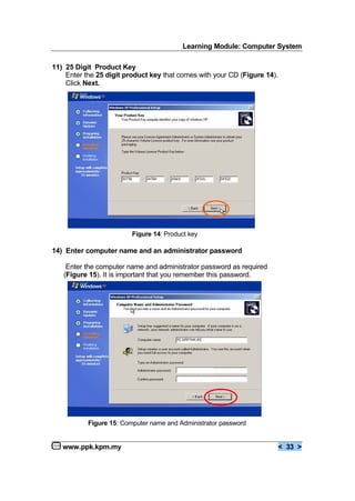 Learning Module: Computer System
www.ppk.kpm.my < 33 >
11) 25 Digit Product Key
Enter the 25 digit product key that comes with your CD (Figure 14).
Click Next.
14) Enter computer name and an administrator password
Enter the computer name and administrator password as required
(Figure 15). It is important that you remember this password.
Figure 14: Product key
Figure 15: Computer name and Administrator password
 