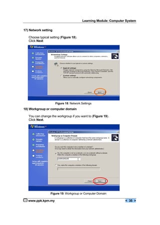 Learning Module: Computer System
www.ppk.kpm.my < 35 >
17) Network setting
Choose typical setting (Figure 18).
Click Next
18) Workgroup or computer domain
You can change the workgroup if you want to (Figure 19).
Click Next.
Figure 19: Workgroup or Computer Domain
Figure 18: Network Settings
 