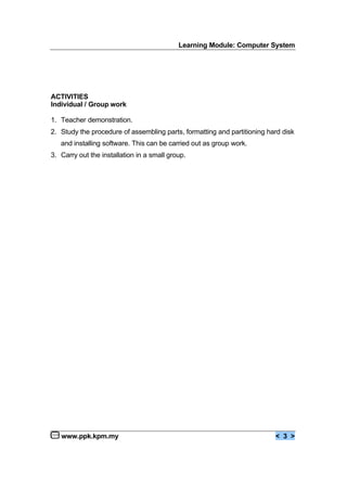 Learning Module: Computer System
www.ppk.kpm.my < 3 >
ACTIVITIES
Individual / Group work
1. Teacher demonstration.
2. Study the procedure of assembling parts, formatting and partitioning hard disk
and installing software. This can be carried out as group work.
3. Carry out the installation in a small group.
 