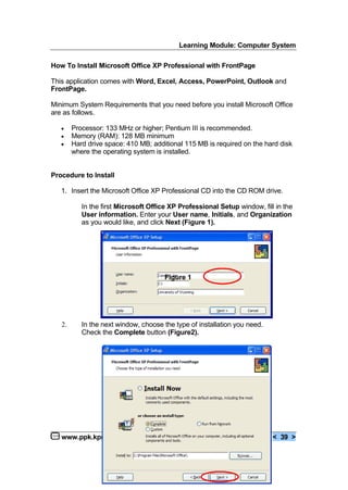 Learning Module: Computer System
www.ppk.kpm.my < 39 >
How To Install Microsoft Office XP Professional with FrontPage
This application comes with Word, Excel, Access, PowerPoint, Outlook and
FrontPage.
Minimum System Requirements that you need before you install Microsoft Office
are as follows.
€ Processor: 133 MHz or higher; Pentium III is recommended.
€ Memory (RAM): 128 MB minimum
€ Hard drive space: 410 MB; additional 115 MB is required on the hard disk
where the operating system is installed.
Procedure to Install
1. Insert the Microsoft Office XP Professional CD into the CD ROM drive.
In the first Microsoft Office XP Professional Setup window, fill in the
User information. Enter your User name, Initials, and Organization
as you would like, and click Next (Figure 1).
Figure 1
2. In the next window, choose the type of installation you need.
Check the Complete button (Figure2).
 