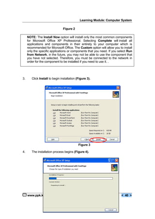 Learning Module: Computer System
www.ppk.kpm.my < 40 >
3. Click Install to begin installation (Figure 3).
Figure 3
4. The installation process begins (Figure 4).
Figure 2
NOTE: The Install Now option will install only the most common components
for Microsoft Office XP Professional. Selecting Complete will install all
applications and components in their entirety to your computer which is
recommended for Microsoft Office. The Custom option will allow you to install
only the specific applications or components that you need. If you select Run
from Network, in the future, you may not be able to use the component that
you have not selected. Therefore, you must be connected to the network in
order for the component to be installed if you need to use it. .
 