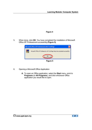 Learning Module: Computer System
www.ppk.kpm.my < 41 >
Figure 4
5. When done, click OK. You have completed the installation of Microsoft
Office XP Professional successfully (Figure 5).
Figure 5
6. Opening a Microsoft Office Application
A. To open an Office application, select the Start menu, point to
Programs (or All Programs), and click whichever Office
application you would like to open.
 