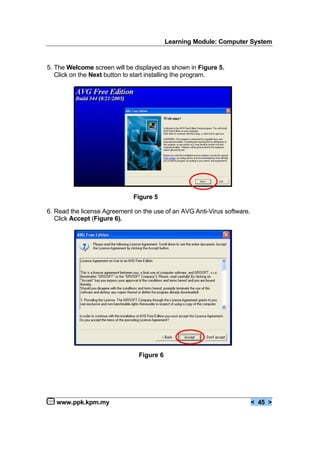 Learning Module: Computer System
www.ppk.kpm.my < 45 >
5. The Welcome screen will be displayed as shown in Figure 5.
Click on the Next button to start installing the program.
Figure 5
6. Read the license Agreement on the use of an AVG Anti-Virus software.
Click Accept (Figure 6).
Figure 6
 