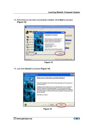 Learning Module: Computer System
www.ppk.kpm.my < 49 >
13. AVG Antivirus has been successfully installed. Click Next to proceed
(Figure 13).
Figure 13
14. Just click Cancel to proceed (Figure 14).
Figure 14
 