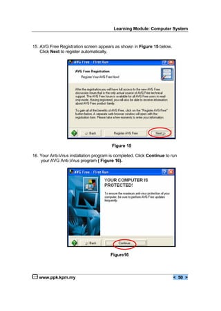 Learning Module: Computer System
www.ppk.kpm.my < 50 >
15. AVG Free Registration screen appears as shown in Figure 15 below.
Click Next to register automatically.
Figure 15
16. Your Anti-Virus installation program is completed. Click Continue to run
your AVG Anti-Virus program ( Figure 16).
Figure16
 