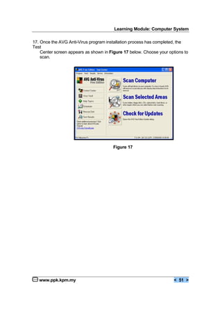 Learning Module: Computer System
www.ppk.kpm.my < 51 >
17. Once the AVG Anti-Virus program installation process has completed, the
Test
Center screen appears as shown in Figure 17 below. Choose your options to
scan.
Figure 17
 
