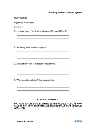 Learning Module: Computer System
www.ppk.kpm.my < 52 >
ASSESSMENT
Suggested Assessment
Exercise 1
1. List three types of application software in Microsoft Office XP.
__________________________________________________
__________________________________________________
__________________________________________________
2. Name any three anti-virus programs.
__________________________________________________
__________________________________________________
__________________________________________________
3. Explain briefly how to install anti-virus software.
__________________________________________________
__________________________________________________
__________________________________________________
4. What is a utility software? Give two examples.
__________________________________________________
__________________________________________________
__________________________________________________
CONGRATULATIONS !!
YOU HAVE SUCCESSFULLY COMPLETED THIS MODULE. YOU ARE NOW
ABLE TO RUN YOUR COMPUTER AND THE PROGRAMS THAT YOU HAVE
INSTALLED.
 