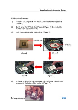 Learning Module: Computer System
www.ppk.kpm.my < 6 >
B) Fixing the Processor
1) Place the CPU (Figure 3) into the ZIF (Zero Insertion Force) Socket
(Figure 4).
2) Gently lower the CPU into the ZIF socket (Figure 5). Ensure that the
Number 1 pin is placed correctly.
3) Lock the socket using the Locking lever (Figure 6).
4) Apply the IC paste (silicone heat sink compound) that comes with the
processor to the bottom of the heat sink (Figure 7).
lever
lever
Figure 3
Figure 6 Figure 5
Figure 4
Number 1 pin
ZIF Socket
 