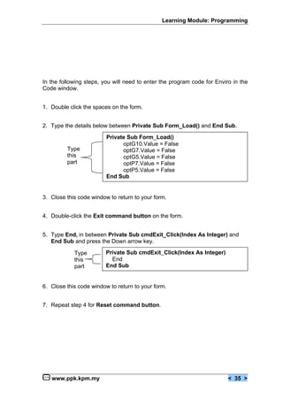 Learning Module: Programming
www.ppk.kpm.my < 35 >
In the following steps, you will need to enter the program code for Enviro in the
Code window.
1. Double click the spaces on the form.
2. Type the details below between Private Sub Form_Load() and End Sub.
3. Close this code window to return to your form.
4. Double-click the Exit command button on the form.
5. Type End, in between Private Sub cmdExit_Click(Index As Integer) and
End Sub and press the Down arrow key.
6. Close this code window to return to your form.
7. Repeat step 4 for Reset command button.
Private Sub Form_Load()
optG10.Value = False
optG7.Value = False
optG5.Value = False
optP7.Value = False
optP5.Value = False
End Sub
Private Sub cmdExit_Click(Index As Integer)
End
End Sub
Type
this
part
Type
this
part
 