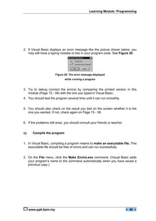 Learning Module: Programming
www.ppk.kpm.my < 40 >
2. If Visual Basic displays an error message like the picture shown below, you
may still have a typing mistake or two in your program code. See Figure 20.
Figure 20: The error message displayed
while running a program
3. Try to debug (correct the errors) by comparing the printed version in this
module (Page 15 - 38) with the one you typed in Visual Basic.
4. You should test the program several time until it can run smoothly.
5. You should also check on the result you test on the screen whether it is the
one you wanted. If not, check again on Page 15 - 38.
6. If the problems still arise, you should consult your friends or teacher.
c). Compile the program
1. In Visual Basic, compiling a program means to make an executable file. This
executable file should be free of errors and can run successfully.
2. On the File menu, click the Make Enviro.exe command. (Visual Basic adds
your program’s name to the command automatically when you have saved a
previous copy.)
 