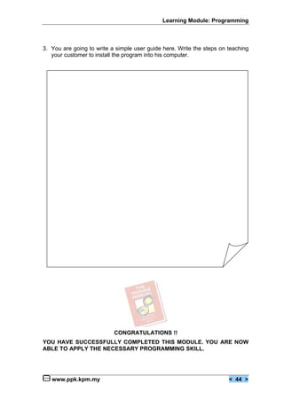 Learning Module: Programming
www.ppk.kpm.my < 44 >
3. You are going to write a simple user guide here. Write the steps on teaching
your customer to install the program into his computer.
CONGRATULATIONS !!
YOU HAVE SUCCESSFULLY COMPLETED THIS MODULE. YOU ARE NOW
ABLE TO APPLY THE NECESSARY PROGRAMMING SKILL.
 