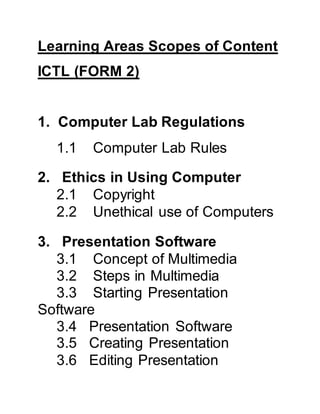 Learning Areas Scopes of Content
ICTL (FORM 2)
1. Computer Lab Regulations
1.1 Computer Lab Rules
2. Ethics in Using Computer
2.1 Copyright
2.2 Unethical use of Computers
3. Presentation Software
3.1 Concept of Multimedia
3.2 Steps in Multimedia
3.3 Starting Presentation
Software
3.4 Presentation Software
3.5 Creating Presentation
3.6 Editing Presentation
 