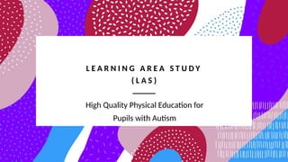 L E A R N I N G A R E A S T U D Y
( L A S )
High Quality Physical Education for
Pupils with Autism
 