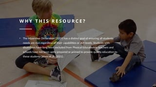 W H Y T H I S R E S O U R C E ?
• The Mparntwe Declaration (2019) has a distinct goal of ensuring all students
needs are met regardless of their capabilities or skill levels. Students with
disabilities have long been excluded from Physical Education as teachers and
schools have not been aptly prepared or primed to provide quality education to
these students (Alves et al., 2021).
 