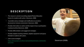 D E S C R I P T I O N
• This resource is aimed at providing adapted Physical Education
lessons for students with autism. (Stevenson, 2008)
• It provides various strategies and modifications to provide a
structured an inclusive environment. Stevenson, 2008).
• Provides information on autism and the impact it has on participation
in physical activity (Stevenson, 2008)
• Provides differentiation and engagement strategies.
• Provides adaptive teaching methods, adaptive equipment and spaces
friendly for students with autism.
• Link to some strategies:
https://drive.google.com/file/d/1gVJypHAKOgJNAHyHJe_k69CEiGdk1
gwU/view
Stevenson (2008).
 