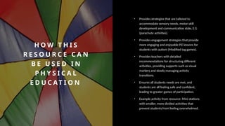 H O W T H I S
R E S O U R C E C A N
B E U S E D I N
P H Y S I C A L
E D U C AT I O N
• Provides strategies that are tailored to
accommodate sensory needs, motor skill
development and communication style, E.G
(parachute activities).
• Provides engagement strategies that provide
more engaging and enjoyable P.E lessons for
students with autism (Modified tag games).
• Provides teachers with detailed
recommendations for structuring different
activities, providing supports such as visual
markers and slowly managing activity
transitions.
• Ensures all students needs are met, and
students are all feeling safe and confident,
leading to greater games of participation.
• Example activity from resource: Mini-stations
with smaller, more divided activities that
prevent students from feeling overwhelmed.
 