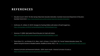 R E F E R E N C E S
• Education Council. (2019). The Alice Springs (Mparntwe) education declaration. Australian Government Department of Education;
Australian Government. https://www.education.gov.au/alice-springs-mparntwe-education-declaration
• Groft-Jones, M., & Block, M. (2019). Strategies for Teaching Children with Autism in PE.pdf. Google Docs.
https://drive.google.com/file/d/1gVJypHAKOgJNAHyHJe_k69CEiGdk1gwU/view
• Stevenson, P. (2008). High Quality Physical Education for Pupils with Autism.
https://www.afd.org.uk/wp-content/uploads/2013/09/AUTISM-BOOKLET_v5.pdf
• Tanure Alves, M. L., van Munster, M. A., Alves, I. dos S., & Souza, J. V. de. (2022). The “normal” physical education classes: The
ableism facing the inclusion of disabled students. Disability & Society, 39(2), 1–16. https://doi.org/10.1080/09687599.2022.2071679
• Victorian Curriculum and Assessment Authority . (2024). Search results - Victorian Curriculum. Vic.edu.au.
https://victoriancurriculum.vcaa.vic.edu.au/Search?q=VCMMG165
 