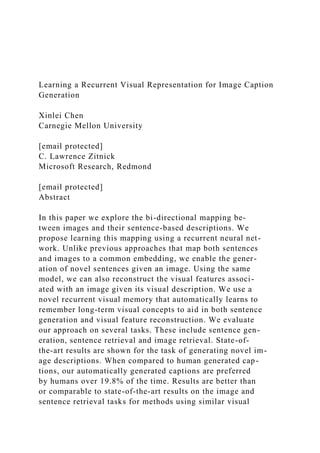 Learning a Recurrent Visual Representation for Image Caption
Generation
Xinlei Chen
Carnegie Mellon University
[email protected]
C. Lawrence Zitnick
Microsoft Research, Redmond
[email protected]
Abstract
In this paper we explore the bi-directional mapping be-
tween images and their sentence-based descriptions. We
propose learning this mapping using a recurrent neural net-
work. Unlike previous approaches that map both sentences
and images to a common embedding, we enable the gener-
ation of novel sentences given an image. Using the same
model, we can also reconstruct the visual features associ-
ated with an image given its visual description. We use a
novel recurrent visual memory that automatically learns to
remember long-term visual concepts to aid in both sentence
generation and visual feature reconstruction. We evaluate
our approach on several tasks. These include sentence gen-
eration, sentence retrieval and image retrieval. State-of-
the-art results are shown for the task of generating novel im-
age descriptions. When compared to human generated cap-
tions, our automatically generated captions are preferred
by humans over 19.8% of the time. Results are better than
or comparable to state-of-the-art results on the image and
sentence retrieval tasks for methods using similar visual
 