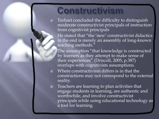ConstructivismTerhart concluded the difficulty to distinguish moderate constructivist principals of instruction from cognitivist principalsHe stated that “the ‘new’ constructivist didactics in the end is merely an assembly of long-known teaching methods.”The assumption “that knowledge is constructed by learners as they attempt to make sense of their experiences” (Driscoll, 2005, p.387) overlaps with cognitivists assumptions.Where constructivism differs is in that the constructions may not correspond to the external reality.Teachers are learning to plan activities that engage students in learning, are authentic and worthwhile, and involve constructivist principals while using educational technology as a tool for learning.