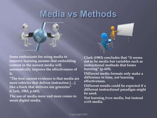 Copyright 2010Media vs MethodsSome enthusiasts for using media to improve learning assume that embedding content in the newest media will automatically improve the effectiveness of it.“The best current evidence is that media are mere vehicles that deliver instruction […] like a truck that delivers our groceries” (Clark, 1983, p.445).The use of media more and more comes to mean digital media.Clark (1983) concludes that “it seems not to be media but variables such as instructional methods that foster learning” (p.449).Different media formats only make a difference in time, not learning effectiveness.Different results could be expected if a different instructional paradigm might be used.Not learning from media, but instead with media.