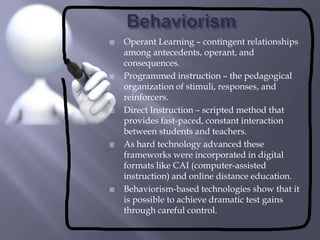 BehaviorismOperant Learning – contingent relationships among antecedents, operant, and consequences.Programmed instruction – the pedagogical organization of stimuli, responses, and reinforcers.Direct Instruction – scripted method that provides fast-paced, constant interaction between students and teachers.As hard technology advanced these frameworks were incorporated in digital formats like CAI (computer-assisted instruction) and online distance education.Behaviorism-based technologies show that it is possible to achieve dramatic test gains through careful control.