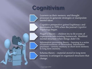 Copyright 2010CognitivismLearners us their memory and thought processes to generate strategies or manipulate mental ideas.Cognitive perspective gained legitimacy and dominance in 1970 when the journal Cognitive Psychology began.Piaget’s Theory – children try to fit events of experiences into existing framework. Modified mental structure when things didn’t fit.Information processing theory – learning is a series of transformations of information. Information processes – sensory memory to short term memory to long term memory.Schema theory – material stored in long term memory is arranged in organized structures that change.