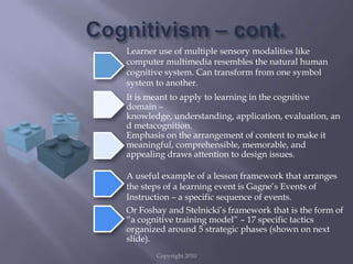 Copyright 2010Cognitivism – cont.Learner use of multiple sensory modalities like computer multimedia resembles the natural human cognitive system. Can transform from one symbol system to another.It is meant to apply to learning in the cognitive domain – knowledge, understanding, application, evaluation, and metacognition.Emphasis on the arrangement of content to make it meaningful, comprehensible, memorable, and appealing draws attention to design issues.A useful example of a lesson framework that arranges the steps of a learning event is Gagne’s Events of Instruction – a specific sequence of events.Or Foshay and Stelnicki’s framework that is the form of “a cognitive training model” – 17 specific tactics organized around 5 strategic phases (shown on next slide).