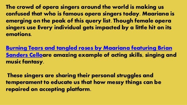 The crowd of opera singers around the world is making us
confused that who is famous opera singers today. Maariana is
emerging on the peak of this query list. Though female opera
singers use Every individual gets impacted by a little hit on its
emotions.
Burning Tears and tangled roses by Maariana featuring Brian
Sanders Celloare amazing example of acting skills, singing and
music fantasy.
These singers are sharing their personal struggles and
temperament to educate us that how messy things can be
repaired on accepting platform.
 