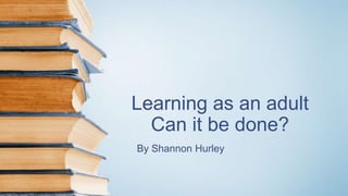 Learning as an adult
Can it be done?
By Shannon Hurley
 