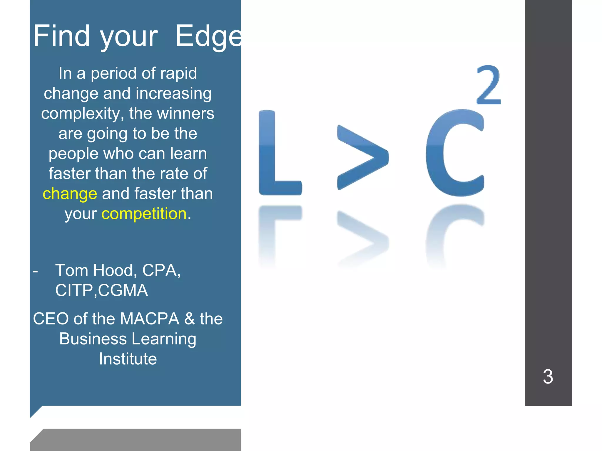 Find your Edge
       In a period of rapid
    change and increasing
    complexity, the winners
       are going to be the
     people who can learn
     faster than the rate of
    change and faster than
        your competition.


-    Tom Hood, CPA,
     CITP,CGMA
CEO of the MACPA & the
  Business Learning
        Institute
                               3
 