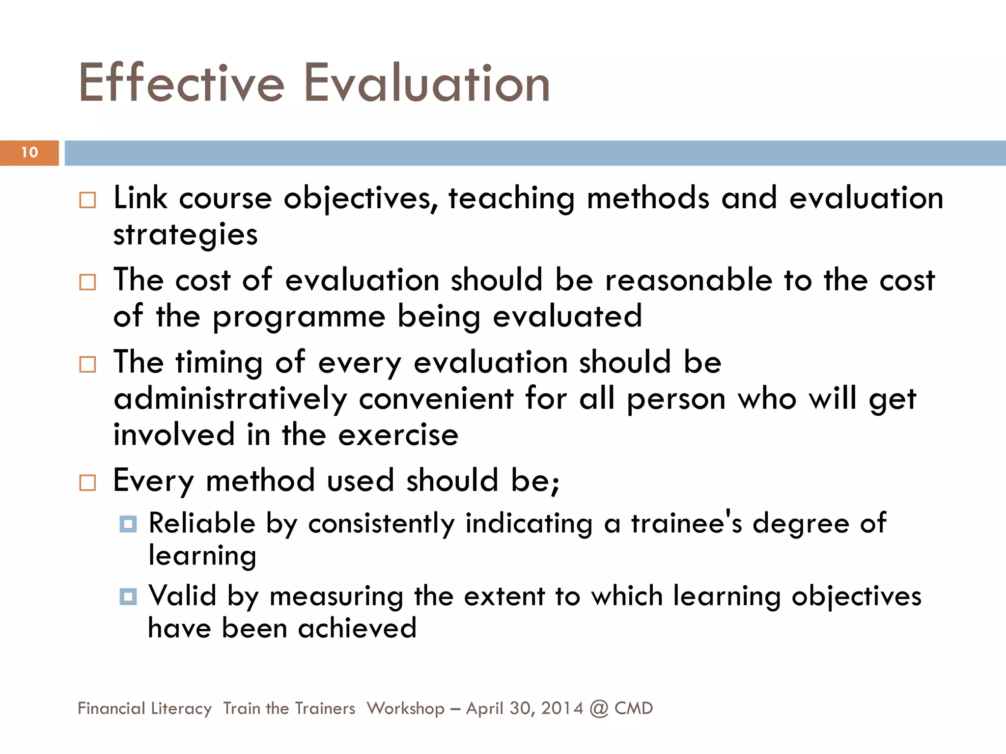 Effective Evaluation
 Link course objectives, teaching methods and evaluation
strategies
 The cost of evaluation should be reasonable to the cost
of the programme being evaluated
 The timing of every evaluation should be
administratively convenient for all person who will get
involved in the exercise
 Every method used should be;
 Reliable by consistently indicating a trainee's degree of
learning
 Valid by measuring the extent to which learning objectives
have been achieved
10
Financial Literacy Train the Trainers Workshop – April 30, 2014 @ CMD
 
